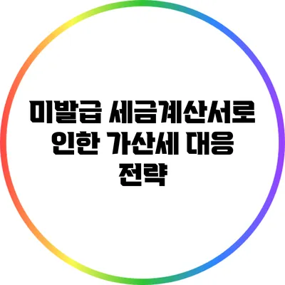 미발급 세금계산서로 인한 가산세 대응 전략
